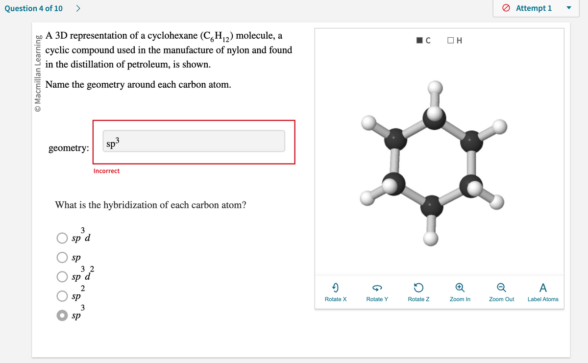 Question 4 of 10 >
O Macmillan Learning
A 3D representation of a cyclohexane (C6H₁2) molecule, a
cyclic compound used in the manufacture of nylon and found
in the distillation of petroleum, is shown.
Name the geometry around each carbon atom.
geometry:
sp³d
What is the hybridization of each carbon atom?
sp
32
sp d
2
sp
sp
sp³
Incorrect
3
✔
Rotate X
Rotate Y
C OH
D
Rotate Z
Zoom In
Q
Zoom Out
Attempt 1
A
Label Atoms