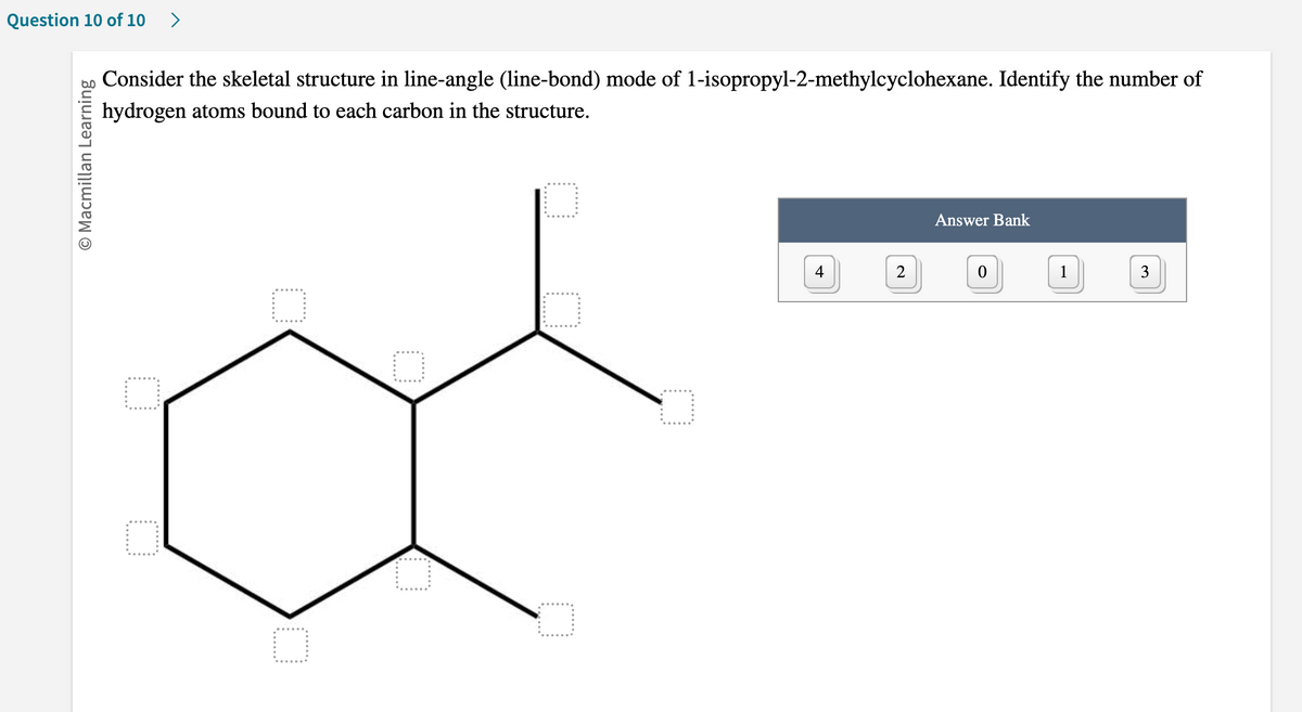 Question 10 of 10
O Macmillan Learning
Consider the skeletal structure in line-angle (line-bond) mode of 1-isopropyl-2-methylcyclohexane. Identify the number of
hydrogen atoms bound to each carbon in the structure.
O
O
4
2
Answer Bank
0
1
3