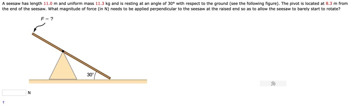 A seesaw has length 11.0 m and uniform mass 11.3 kg and is resting at an angle of 30° with respect to the ground (see the following figure). The pivot is located at 8.3 m from
the end of the seesaw. What magnitude of force (in N) needs to be applied perpendicular to the seesaw at the raised end so as to allow the seesaw to barely start to rotate?
F=?
30
N
t

