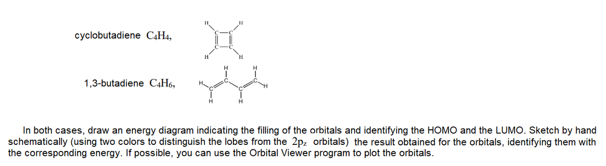 cyclobutadiene C4H4,
1,3-butadiene C4H6,
H.
In both cases, draw an energy diagram indicating the filling of the orbitals and identifying the HOMO and the LUMO. Sketch by hand
schematically (using two colors to distinguish the lobes from the 2pz orbitals) the result obtained for the orbitals, identifying them with
the corresponding energy. If possible, you can use the Orbital Viewer program to plot the orbitals.
