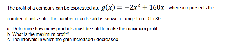 The profit of a company can be expressed as: g(x) = -2x² + 160x where x represents the
%3D
number of units sold. The number of units sold is known to range from 0 to 80.
a. Determine how many products must be sold to make the maximum profit.
b. What is the maximum profit?
c. The intervals in which the gain increased / decreased.

