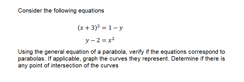 Consider the following equations
(x + 3)2 = 1- y
%3D
y – 2 = x?
Using the general equation of a parabola, verify if the equations correspond to
parabolas. If applicable, graph the curves they represent. Determine if there is
any point of intersection of the curves
