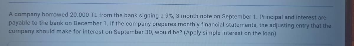 A company borrowed 20.000 TL from the bank signing a 9%, 3-month note on September 1. Principal and interest are
payable to the bank on December 1. If the company prepares monthly financial statements, the adjusting entry that the
company should make for interest on September 30, would be? (Apply simple interest on the loan)
