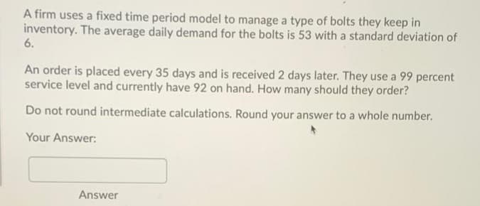 A firm uses a fixed time period model to manage a type of bolts they keep in
inventory. The average daily demand for the bolts is 53 with a standard deviation of
6.
An order is placed every 35 days and is received 2 days later. They use a 99 percent
service level and currently have 92 on hand. How many should they order?
Do not round intermediate calculations. Round your answer to a whole number.
Your Answer:
Answer
