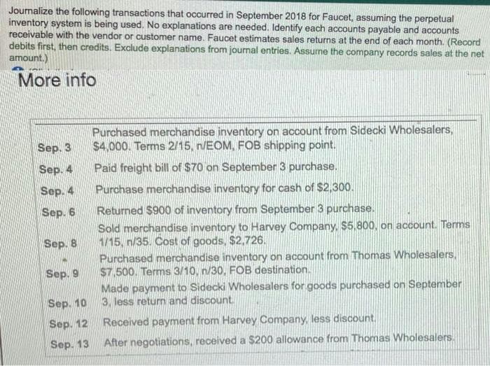 Journalize the following transactions that occurred in September 2018 for Faucet, assuming the perpetual
inventory system is being used.. No explanations are needed. Identify each accounts payable and accounts
receivable with the vendor or customer name. Faucet estimates sales returns at the end of each month. (Record
debits first, then credits. Exclude explanations from journal entries. Assune the company records sales at the net
amount.)
More info
Purchased merchandise inventory on account from Sidecki Wholesalers,
$4,000. Terms 2/15, n/EOM, FOB shipping point.
Sep. 3
Sep. 4
Paid freight bill of $70 on September 3 purchase.
Sep. 4
Purchase merchandise inventory for cash of $2,300.
Sep. 6
Returned $900 of inventory from September 3 purchase.
Sold merchandise inventory to Harvey Company, $5.800, on account. Terms
1/15, n/35. Cost of goods, $2,726.
Purchased merchandise inventory on account from Thomas Wholesalers,
$7,500. Terms 3/10, n/30, FOB destination.
Made payment to Sidecki Wholesalers for goods purchased on September
3. less retum and discount
Sep. 8
Sep. 9
Sep. 10
Sep. 12
Received payment from Harvey Company, less discount.
Sep. 13
After negotiations, received a $200 allowance from Thomas Wholesalers.
