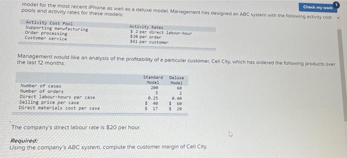 model for the most recent iPhone as well as a deluxe model. Management has designed an ABC system with the following activity cost
pools and activity rates for these models:
Check my wark
Activity Cost Pool
Supporting manufacturing
Order processing
Activity Rates
$ 2 per direct labour-hour
$20 per order
$61 per custoner
Customer service
Management would like an analysis of the profitability of a particular customer, Cell City, which has ordered the following products over
the last 12 months:
Standard
Deluxe
Model
Model
200
Number of cases
Number of orders
Direct labour-hours per case
Selling price per case
Direct materials cost per case
6e
2
e. 25
$440
0.40
60
$417
$ 20
The company's direct labour rate is $20 per hour.
Required:
Using the company's ABC system, compute the customer margin of Cell City.
