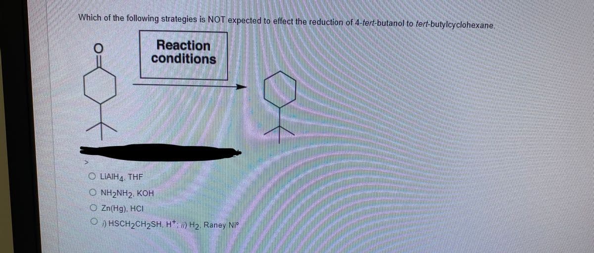 Which of the following strategies is NOT expected to effect the reduction of 4-tert-butanol to tert-butylcyclohexane.
Reaction
conditions
O LIAIH4, THF
O NH2NH2, KOH
O Zn(Hg), HCI
O HSCH2CH2SH, H*; ) H2, Raney Ni°
