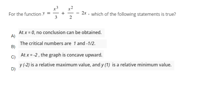 For the function y
2x , which of the following statements is true?
2
At x = 0, no conclusion can be obtained.
A)
The critical numbers are 1 and -1/2.
B)
At x = -2, the graph is concave upward.
C)
y(-2) is a relative maximum value, and y (1) is a relative minimum value.
D)
