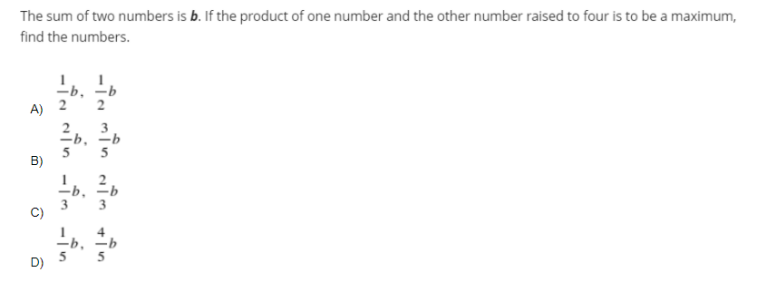 The sum of two numbers is b. If the product of one number and the other number raised to four is to be a maximum,
find the numbers.
-b,
2
A)
=b,
5
B)
5
-b,
3
—b, —Ь
5
D)

