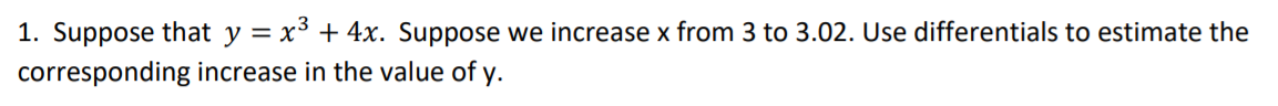 1. Suppose that y = x3 + 4x. Suppose we increase x from 3 to 3.02. Use differentials to estimate the
corresponding increase in the value of y.
