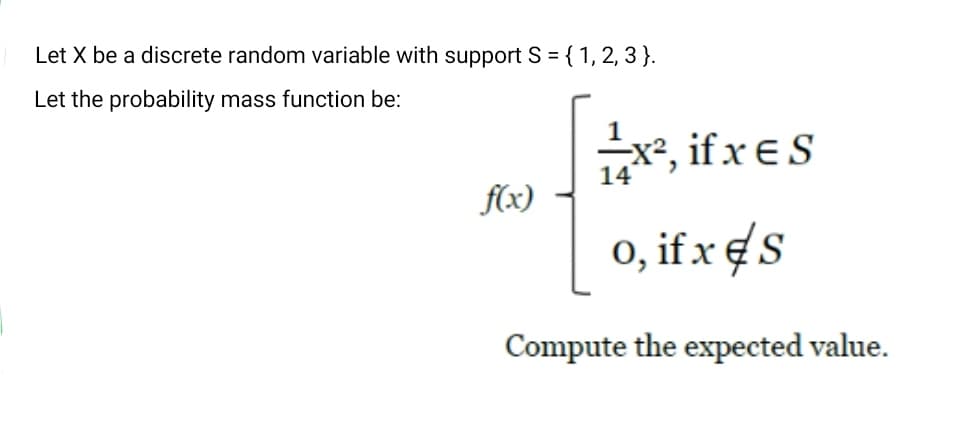 Let X be a discrete random variable with support S = { 1, 2, 3 }.
Let the probability mass function be:
x, if x ES
14
f(x)
0, if xes
Compute the expected value.
