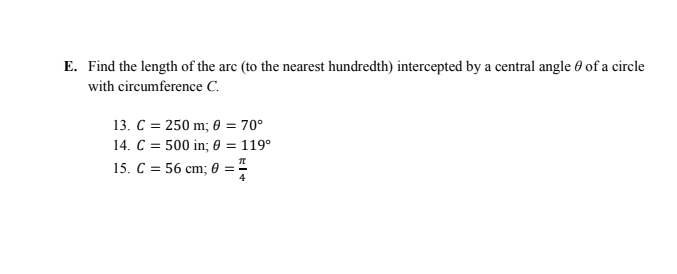 E. Find the length of the arc (to the nearest hundredth) intercepted by a central angle 0 of a circle
with circumference C.
13. C = 250 m; 0 = 70°
14. C = 500 in; 0 = 119°
15. C = 56 cm; 0 =
