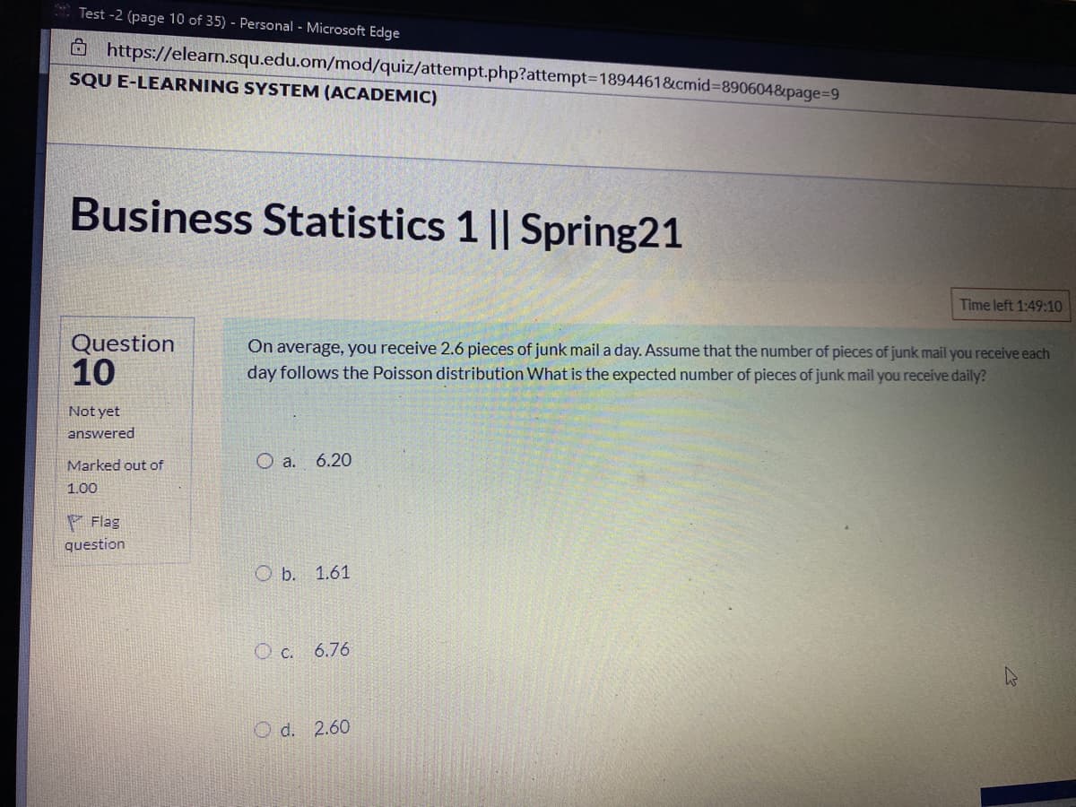 Test -2 (page 10 of 35) - Personal - Microsoft Edge
Ô https://elearn.squ.edu.om/mod/quiz/attempt.php?attempt3D1894461&cmid%3890604&page=D9
SQU E-LEARNING SYSTEM (ACADEMIC)
Business Statistics 1 || Spring21
Time left 1:49:10
Question
10
On average, you receive 2.6 pieces of junk mail a day. Assume that the number of pieces of junk mail you receive each
day follows the Poisson distribution What is the expected number of pieces of junk mail you receive daily?
Not yet
answered
Marked out of
6.20
1.00
F Flag
question
O b. 1.61
O c. 6.76
O d. 2.60
