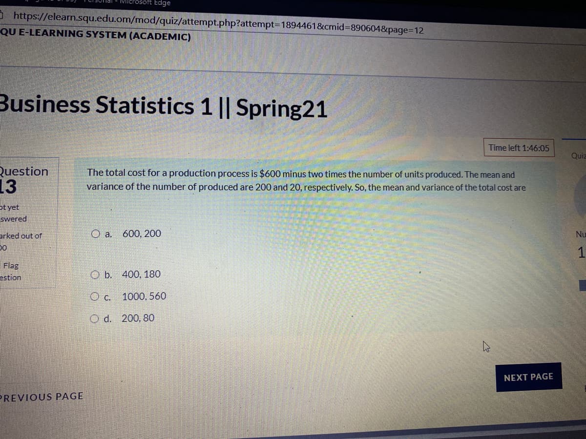 Microsoft Edge
3 https://elearn.squ.edu.om/mod/quiz/attempt.php?attempt3D1894461&cmid3890604&page=12
QU E-LEARNING SYSTEM (ACADEMIC)
Business Statistics 1 || Spring21
Time left 1:46:05
Quiz
Question
13
The total cost for a production process is $600 minus two times the number of units produced. The mean and
variance of the number of produced are 200 and 20, respectively. So, the mean and variance of the total cost are
ot yet
swered
arked out of
a.
600, 200
Nu
1
Flag
estion
ОБ. 400, 180
O c. 1000, 560
O d. 200, 80
NEXT PAGE
PREVIOUS PAGE
