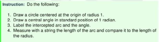 Instruction: Do the following:
1. Draw a circle centered at the origin of radius 1.
2. Draw a central angle in standard position of 1 radian.
3. Label the intercepted arc and the angle.
4. Measure with a string the length of the arc and compare it to the length of
the radius.
