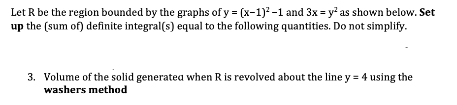 Let R be the region bounded by the graphs of y = (x-1)² -1 and 3x = y' as shown below. Set
up the (sum of) definite integral(s) equal to the following quantities. Do not simplify.
3. Volume of the solid generatea when R is revolved about the line y = 4 using the
washers method
