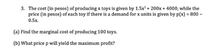 3. The cost (in pesos) of producing x toys is given by 1.5x? + 200x + 4000, while the
price (in pesos) of each toy if there is a demand for x units is given by p(x) = 800 –
0.5x.
(a) Find the marginal cost of producing 100 toys.
(b) What price p will yield the maximum profit?

