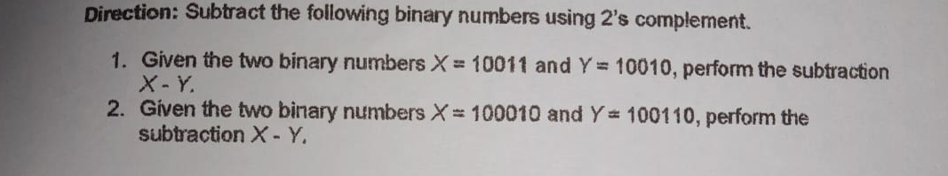 Direction: Subtract the following binary numbers using 2's complement.
1. Given the two binary numbers X= 10011 and Y= 10010, perform the subtraction
X-Y.
2. Given the two binary numbers X= 100010 and Y 100110, perform the
subtraction X- Y.
