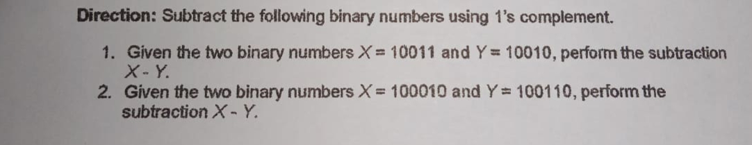 Direction: Subtract the following binary numbers using 1's complement.
1. Given the two binary numbers X = 10011 and Y 10010, perform the subtraction
X- Y.
2. Given the two binary numbers X= 100010 and Y= 100110, perform the
subtraction X-Y.
