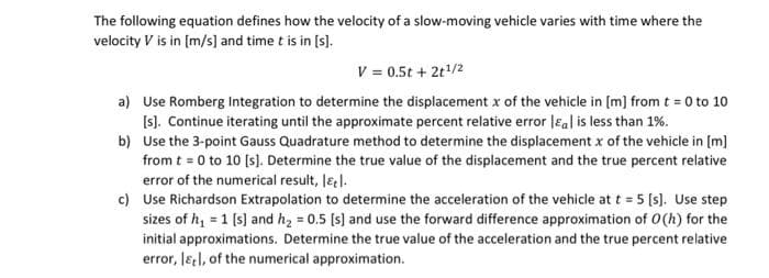 The following equation defines how the velocity of a slow-moving vehicle varies with time where the
velocity V is in [m/s] and time t is in [s].
V = 0.5t + 2t/2
a) Use Romberg Integration to determine the displacement x of the vehicle in [m] from t = 0 to 10
[s). Continue iterating until the approximate percent relative error leal is less than 1%.
b) Use the 3-point Gauss Quadrature method to determine the displacement x of the vehicle in [m]
from t = 0 to 10 (s]. Determine the true value of the displacement and the true percent relative
error of the numerical result, lel.
c) Use Richardson Extrapolation to determine the acceleration of the vehicle at t = 5 [s). Use step
sizes of h, = 1 (s) and h, = 0.5 (s) and use the forward difference approximation of O(h) for the
initial approximations. Determine the true value of the acceleration and the true percent relative
error, leel, of the numerical approximation.
