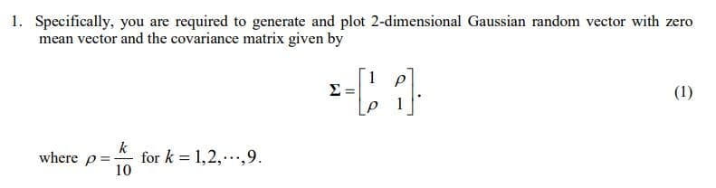 1. Specifically, you are required to generate and plot 2-dimensional Gaussian random vector with zero
mean vector and the covariance matrix given by
1 p
(1)
1
where p=
k
for k = 1,2,.,9.
10
