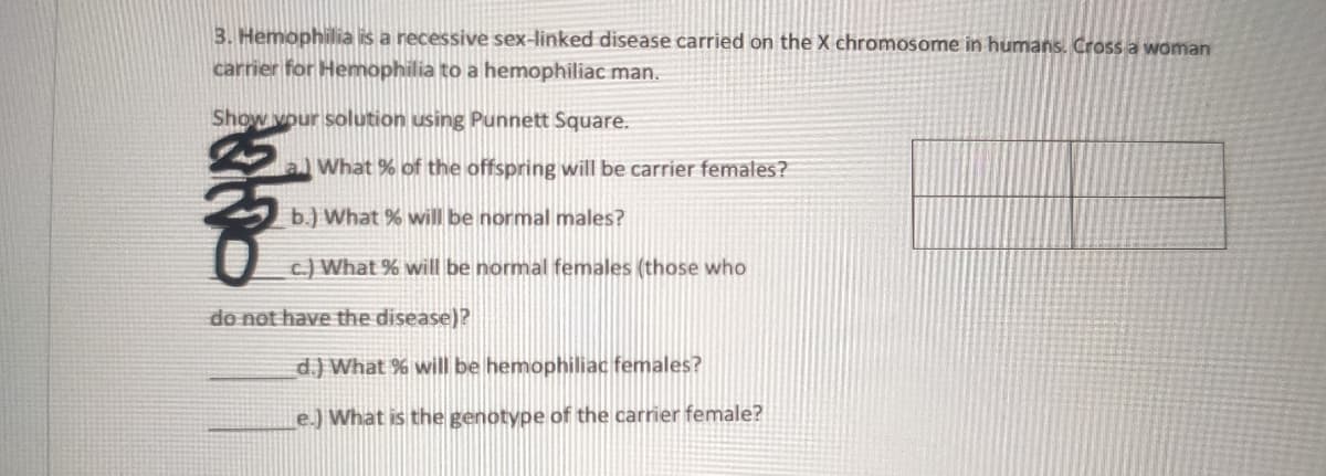 3. Hemophilia is a recessive sex-linked disease carried on the X chromosome in humans. Cross a woman
carrier for Hemophilia to a hemophiliac man.
Show vour solution using Punnett Square.
What % of the offspring will be carrier females?
b.) What % will be normal males?
c.) What % will be normal females (those who
de not have the disease)?
d.) What % will be hemophiliac females?
e.) What is the genotype of the carrier female?
