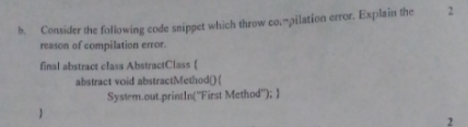 2.
Consider the folowing code snippet which throw co,"pilation error. Explain the
reason of compilation error.
b.
final abstract class AbstractClass (
abstract void abstractMethod)(
System.out.println("First Method"); }
