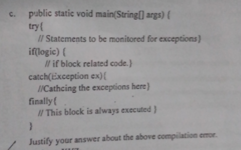 c. public static void main(String[l args) {
try{
II Statements to be monitored for exceptions)
if(logic) {
Il if block related code.}
catch(Exception ex){
1/Cathcing the exceptions here)
finally{
II This block is always executed}
Justify your answer about the above compilation emor.
