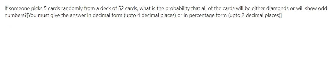 If someone picks 5 cards randomly from a deck of 52 cards, what is the probability that all of the cards will be either diamonds or will show odd
numbers?[You must give the answer in decimal form (upto 4 decimal places) or in percentage form (upto 2 decimal places)]
