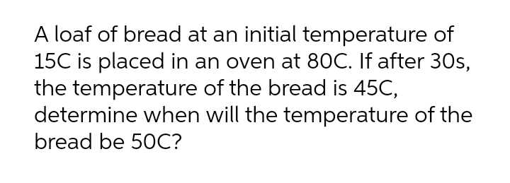 A loaf of bread at an initial temperature of
15C is placed in an oven at 80C. If after 30s,
the temperature of the bread is 45C,
determine when will the temperature of the
bread be 50C?
