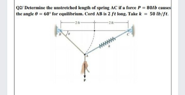 Q2/ Determine the unstretched length of spring AC if a force P = 801b causes
the angle 0 = 60° for equilibrium. Cord AB is 2 ft long. Take k = 50 lb/ft.
2 ft
-28
