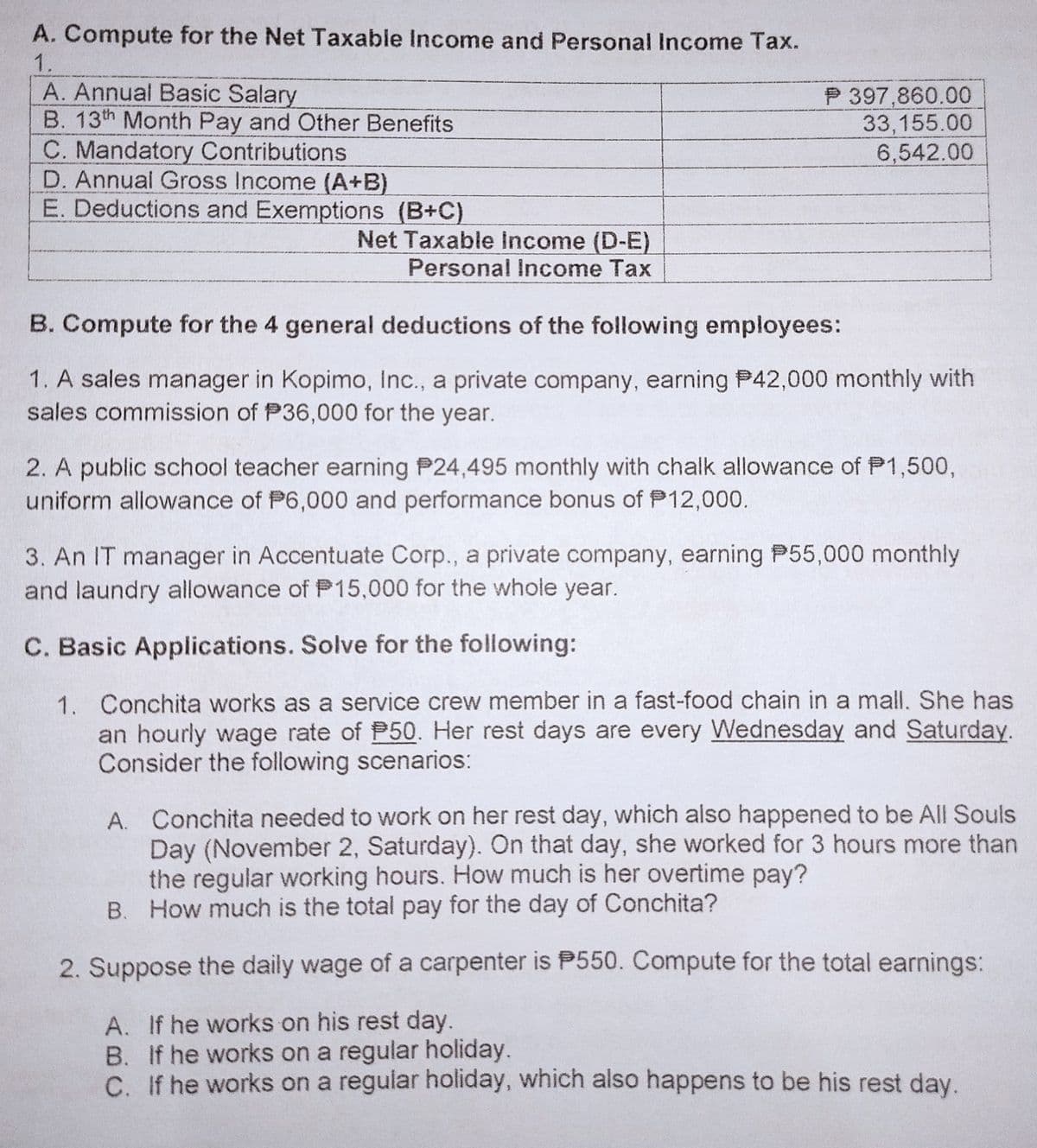 A. Compute for the Net Taxable Income and Personal Income Tax.
1.
A. Annual Basic Salary
B. 13th Month Pay and Other Benefits
C. Mandatory Contributions
D. Annual Gross Income (A+B)
E. Deductions and Exemptions (B+C)
P 397,860.00
33,155.00
6,542.00
Net Taxable income (D-E)
Personal Income Tax
B. Compute for the 4 general deductions of the following employees:
1. A sales manager in Kopimo, Inc., a private company, earning P42,000 monthly with
sales commission of P36,000 for the year.
2. A public school teacher earning P24,495 monthly with chalk allowance of P1,500,
uniform allowance of P6,000 and performance bonus of P12,000.
3. An IT manager in Accentuate Corp., a private company, earning P55,000 monthly
and laundry allowance of P15,000 for the whole year.
C. Basic Applications. Solve for the following:
1. Conchita works as a service crew member in a fast-food chain in a mall. She has
an hourly wage rate of P50. Her rest days are every Wednesday and Saturday.
Consider the following scenarios:
A. Conchita needed to work on her rest day, which also happened to be All Souls
Day (November 2, Saturday). On that day, she worked for 3 hours more than
the regular working hours. How much is her overtime pay?
B. How much is the total pay for the day of Conchita?
2. Suppose the daily wage of a carpenter is P550. Compute for the total earnings:
A. If he works on his rest day.
B. If he works on a regular holiday.
C. If he works on a regular holiday, which also happens to be his rest day.
