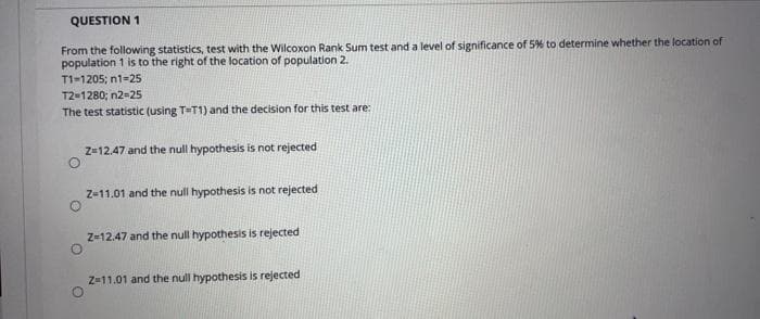 QUESTION 1
From the following statistics, test with the Wilcoxon Rank Sum test and a level of significance of 5% to determine whether the location of
population 1 is to the right of the location of population 2.
T1-1205; n1-25
T2-1280; n2-25
The test statistic (using T=T1) and the decision for this test are:
Z-12.47 and the null hypothesis is not rejected
Z-11.01 and the null hypothesis is not rejected
Z-12.47 and the null hypothesis is rejected
Z-11.01 and the null hypothesis is rejected
