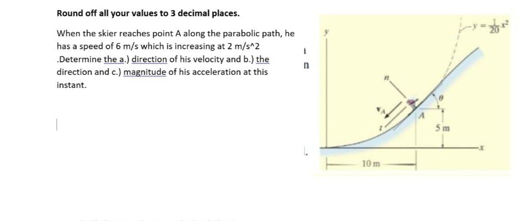 Round off all your values to 3 decimal places.
I
When the skier reaches point A along the parabolic path, he
has a speed of 6 m/s which is increasing at 2 m/s^2
.Determine the a.) direction of his velocity and b.) the
direction and c.) magnitude of his acceleration at this
instant.
n
y
10 m
A
0
5m
-201²
X