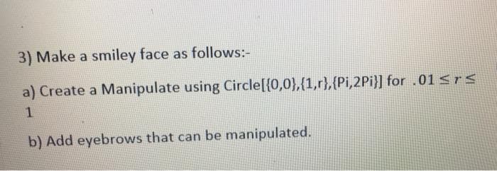 3) Make a smiley face as follows:-
a) Create a Manipulate using Circle[{0,0},{1,r},(Pi,2Pi}] for .01<rs
b) Add eyebrows that can be manipulated.
