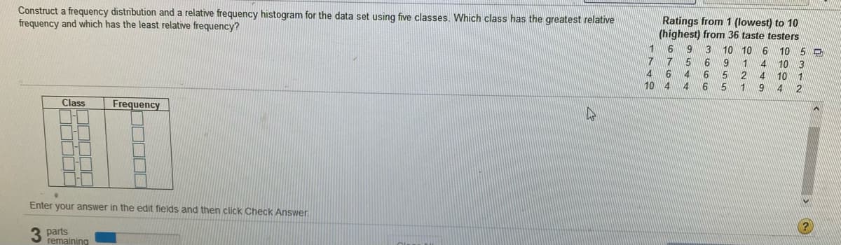 Construct a frequency distribution and a relative frequency histogram for the data set using five classes. Which class has the greatest relative
frequency and which has the least relative frequency?
Ratings from 1 (lowest) to 10
(highest) from 36 taste testers
9 3
1
10 10 6 10
7
4 6
6
2.
6 5
5
9
1 4
10
3
4
10
1
2
10 4
9
Class
Frequency
Enter your answer in the edit fields and then click Check Answer
3 parts
remaining

