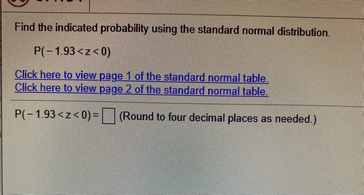 Find the indicated probability using the standard normal distribution.
P(-1.93<z<0)
Click here to view page 1 of the standard normal table.
Click here to view page 2 of the standard normal table.
P(-1.93<z<0)=
| | (Round to four decimal places as needed)
