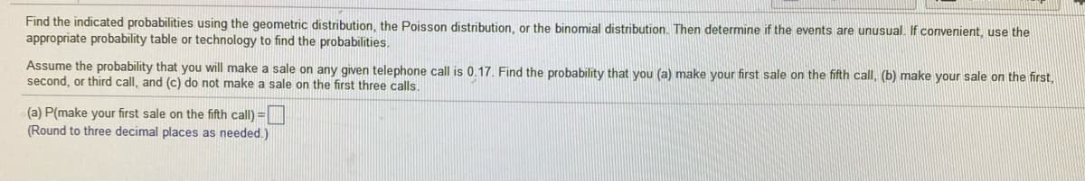 Find the indicated probabilities using the geometric distribution, the Poisson distribution, or the binomial distribution. Then determine if the events are unusual. If convenient, use the
appropriate probability table or technology to find the probabilities.
Assume the probability that you will make a sale on any given telephone call is 0.17. Find the probability that you (a) make your first sale on the fifth call, (b) make your sale on the first,
second, or third call, and (c) do not make a sale on the first three calls.
(a) P(make your first sale on the fifth call) =|
(Round to three decimal places as needed.)
