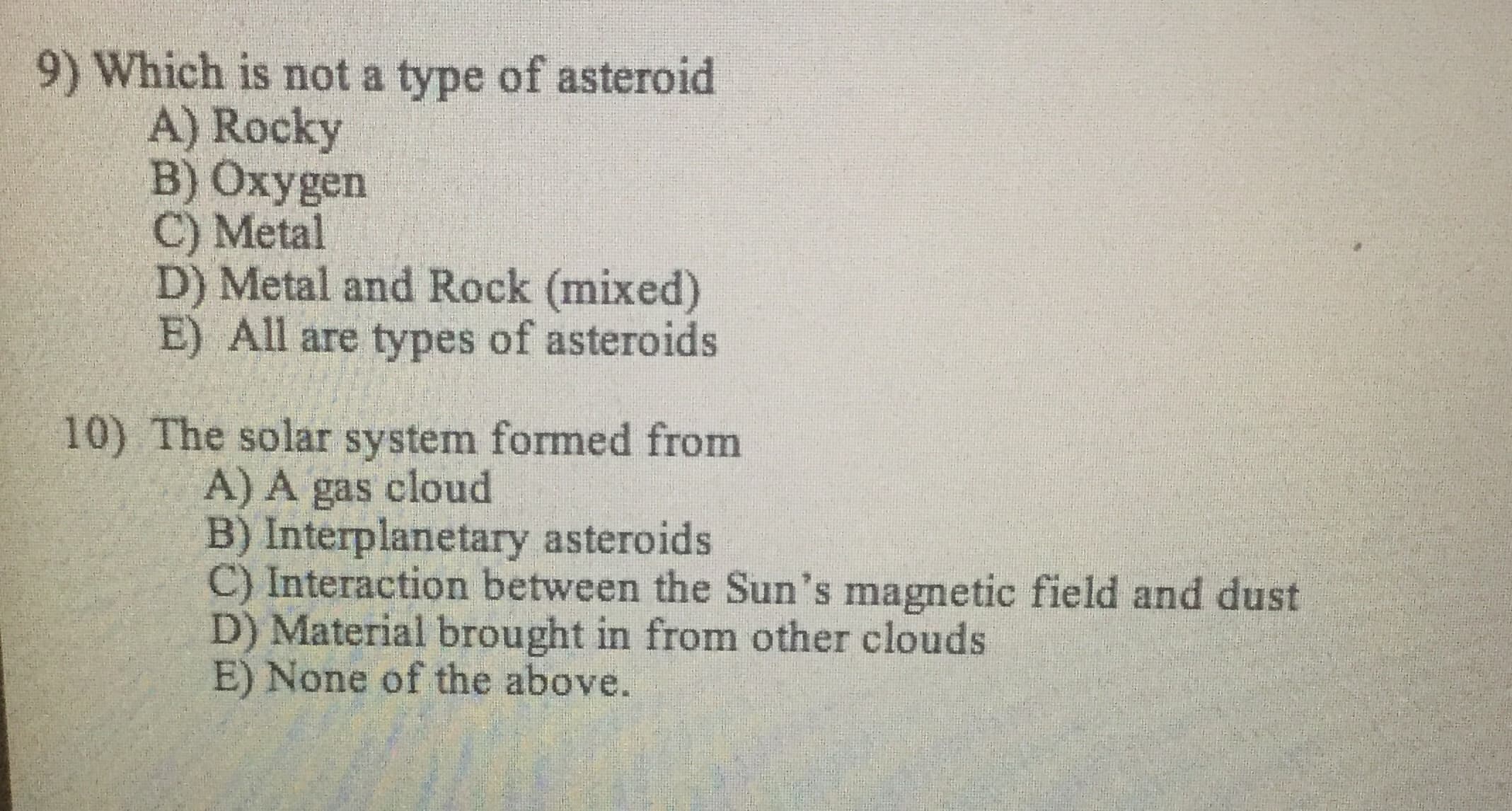Which is not a type of asteroid
A) Rocky
B) Oxygen
C) Metal
D) Metal and Rock (mixed)
E) All are types of asteroids
0) The solar system formed from
A) A gas cloud
B) Interplanetary asteroids
C) Interaction between the Sun's magnetic field and dust
D) Material brought in from other clouds
E) None of the above.

