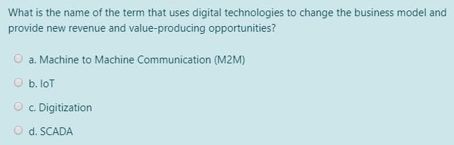 What is the name of the term that uses digital technologies to change the business model and
provide new revenue and value-producing opportunities?
O a. Machine to Machine Communication (M2M)
O b. loT
O c. Digitization
O d. SCADA
