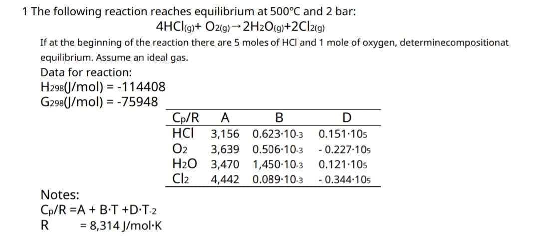 1 The following reaction reaches equilibrium at 500°C and 2 bar:
4HCl(g) + O2(g) → 2H2O(g)+2Cl2(g)
If at the beginning of the reaction there are 5 moles of HCI and 1 mole of oxygen, determinecompositionat
equilibrium. Assume an ideal gas.
Data for reaction:
H298(J/mol) = -114408
G298(J/mol) = -75948
B
Cp/R A
HCI 3,156
02 3,639
H₂O 3,470
4,442
0.623.10-3
0.506-10-3
1,450-10-3
0.089-10-3
D
0.151.105
- 0.227.105
0.121.105
- 0.344.105
Cl₂
Notes:
Cp/R =A + B•T+DT-2
R
= 8,314 J/mol.K