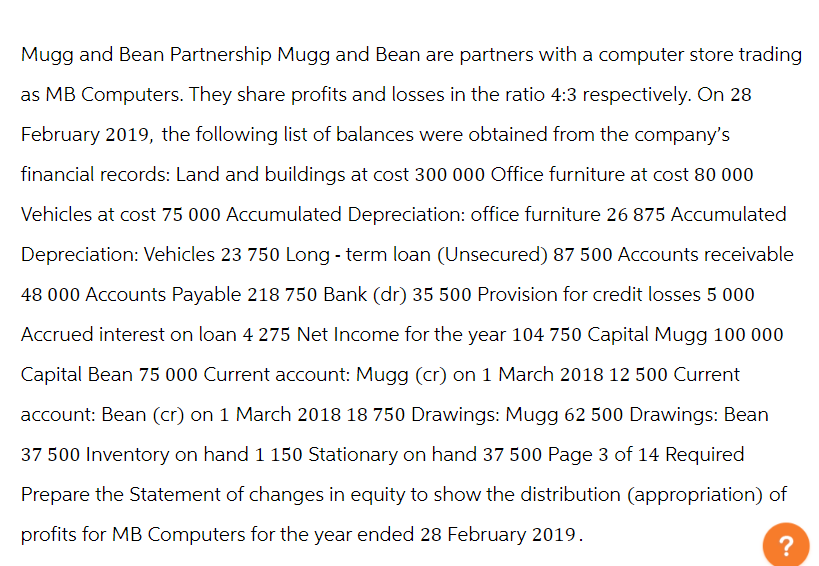 Mugg and Bean Partnership Mugg and Bean are partners with a computer store trading
as MB Computers. They share profits and losses in the ratio 4:3 respectively. On 28
February 2019, the following list of balances were obtained from the company's
financial records: Land and buildings at cost 300 000 Office furniture at cost 80 000
Vehicles at cost 75 000 Accumulated Depreciation: office furniture 26 875 Accumulated
Depreciation: Vehicles 23 750 Long-term loan (Unsecured) 87 500 Accounts receivable
48 000 Accounts Payable 218 750 Bank (dr) 35 500 Provision for credit losses 5 000
Accrued interest on loan 4 275 Net Income for the year 104 750 Capital Mugg 100 000
Capital Bean 75 000 Current account: Mugg (cr) on 1 March 2018 12 500 Current
account: Bean (cr) on 1 March 2018 18 750 Drawings: Mugg 62 500 Drawings: Bean
37 500 Inventory on hand 1 150 Stationary on hand 37 500 Page 3 of 14 Required
Prepare the Statement of changes in equity to show the distribution (appropriation) of
profits for MB Computers for the year ended 28 February 2019.
?