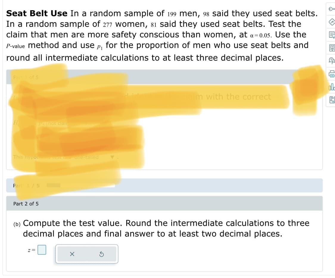 Seat Belt Use In a random sample of 199 men, 98 said they used seat belts.
In a random sample of 277 women, 81 said they used seat belts. Test the
claim that men are more safety conscious than women, at a=0.05. Use the
P-value method and use
P1
for the proportion of men who use seat belts and
round all intermediate calculations to at least three decimal places.
Part of 5
ol-
dlaim with the correct
Pnot clain
This hypou test is one-tailed
Part1/5
Part 2 of 5
(b) Compute the test value. Round the intermediate calculations to three
decimal places and final answer to at least two decimal places.
:-0
z =
