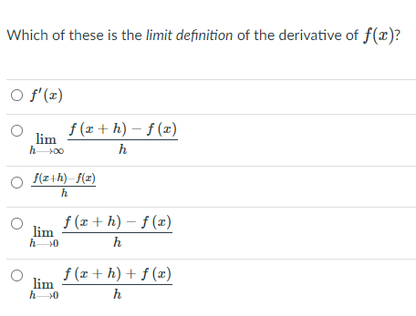 Which of these is the limit definition of the derivative of f(x)?
O f'(x)
f (x + h) – f (x)
lim
h00
h
f(r+h)–f(z)
h
f (x + h) – f (x)
lim
h 0
h
f (x + h) + ƒ (æ)
lim
h >0
h
