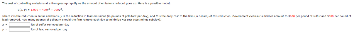 The cost of controlling emissions at a firm goes up rapidly as the amount of emissions reduced goes up. Here is a possible model,
C(x, y) = 1,000 + 400x2 + 300y²,
where x is the reduction in sulfur emissions, y is the reduction in lead emissions (in pounds of pollutant per day), and C is the daily cost to the firm (in dollars) of this reduction. Government clean-air subsidies amount to $600 per pound of sulfur and $300 per pound of
lead removed. How many pounds of pollutant should the firm remove each day to minimize net cost (cost minus subsidy)?
Ibs of sulfur removed per day
y =
Ibs of lead removed per day
