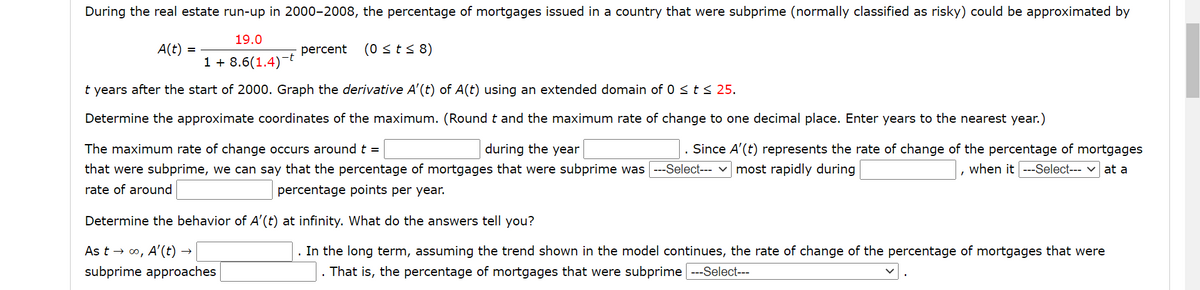 During the real estate run-up in 2000-2008, the percentage of mortgages issued in a country that were subprime (normally classified as risky) could be approximated by
19.0
(0 sts 8)
A(t)
1 + 8.6(1.4)-t
percent
t years after the start of 2000. Graph the derivative A'(t) of A(t) using an extended domain of 0 <t< 25.
Determine the approximate coordinates of the maximum. (Roundt and the maximum rate of change to one decimal place. Enter years to the nearest year.)
The maximum rate of change occurs around t =
during the year
Since A'(t) represents the rate of change of the percentage of mortgages
that were subprime, we can say that the percentage of mortgages that were subprime was ---Select--- v most rapidly during
when it ---Select--- v at a
rate of around
percentage points per year.
Determine the behavior of A'(t) at infinity. What do the answers tell you?
As t → o, A'(t) -
. In the long term, assuming the trend shown in the model continues, the rate of change of the percentage of mortgages that were
. That is, the percentage of mortgages that were subprime ---Select---
subprime approaches
