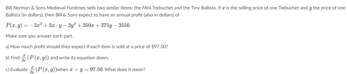 Bill Norman & Sons Medieval Funtimes sells two similar items: the Mini Trebuchet and the Tiny Ballista. If x is the selling price of one Trebuchet and y the price of one
Ballista (in dollars), then Bill & Sons expect to have an annual profit (also in dollars) of
P(x, y) = -3? + 2x - y – 2y² + 350x + 375y – 3550.
Make sure you answer each part.
a) How much profit should they expect if each item is sold at a price of $97.50?
b) Find 2 (P (x, y)) and write its equation down.
c) Evaluate (P(x,y))when x = y = 97.50. What does it mean?
