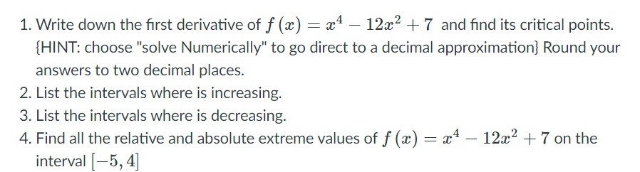1. Write down the first derivative of f (x) = x4 – 12x? + 7 and find its critical points.
{HINT: choose "solve Numerically" to go direct to a decimal approximation} Round your
answers to two decimal places.
2. List the intervals where is increasing.
3. List the intervals where is decreasing.
4. Find all the relative and absolute extreme values of f (x) = x* – 12x2 + 7 on the
interval [-5, 4]
-
