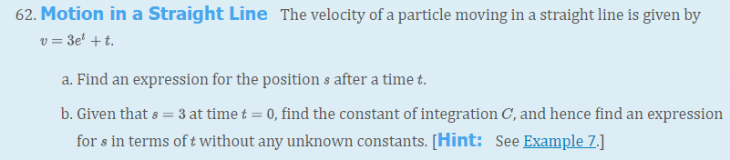 62. Motion in a Straight Line The velocity of a particle moving in a straight line is given by
v = 3e* +t.
a. Find an expression for the position s after a time t.
b. Given that s = 3 at time t = 0, find the constant of integration C, and hence find an expression
for s in terms of t without any unknown constants. [Hint: See Example 7.]
