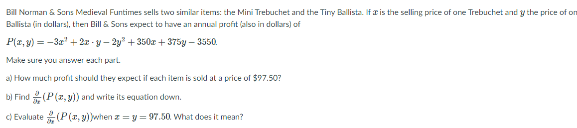 Bill Norman & Sons Medieval Funtimes sells two similar items: the Mini Trebuchet and the Tiny Ballista. If x is the selling price of one Trebuchet and y the price of on
Ballista (in dollars), then Bill & Sons expect to have an annual profit (also in dollars) of
P(x, y) = -3x² + 2x · y – 2y² + 350x + 375y – 3550.
Make sure you answer each part.
a) How much profit should they expect if each item is sold at a price of $97.50?
b) Find (P (x, y)) and write its equation down.
c) Evaluate (P (x, y))when z = y = 97.50. What does it mean?
